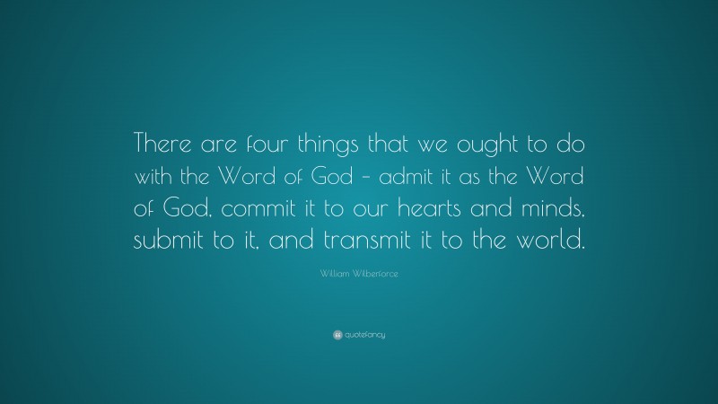 William Wilberforce Quote: “There are four things that we ought to do with the Word of God – admit it as the Word of God, commit it to our hearts and minds, submit to it, and transmit it to the world.”
