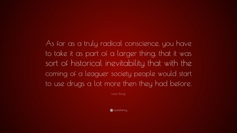Lester Bangs Quote: “As far as a truly radical conscience, you have to take it as part of a larger thing, that it was sort of historical inevitability that with the coming of a leaguer society people would start to use drugs a lot more then they had before.”