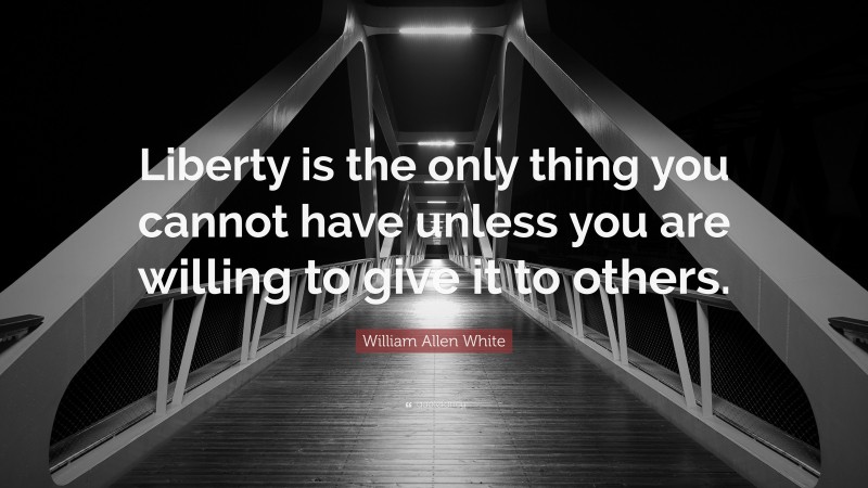 William Allen White Quote: “Liberty is the only thing you cannot have unless you are willing to give it to others.”