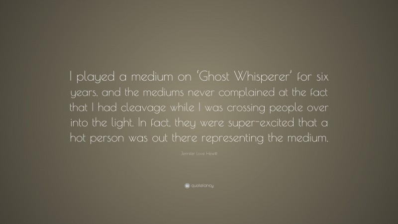 Jennifer Love Hewitt Quote: “I played a medium on ‘Ghost Whisperer’ for six years, and the mediums never complained at the fact that I had cleavage while I was crossing people over into the light. In fact, they were super-excited that a hot person was out there representing the medium.”