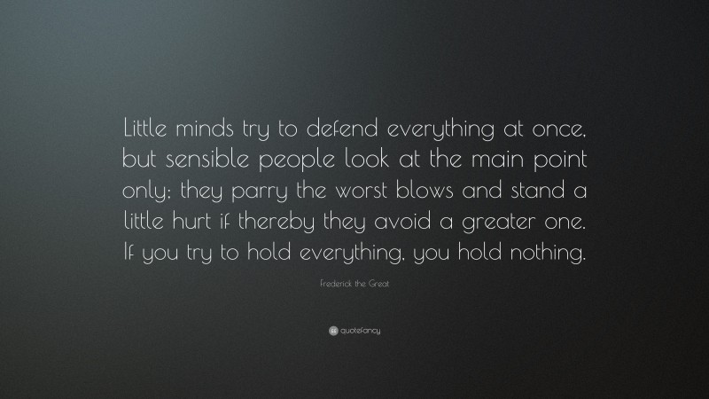 Frederick the Great Quote: “Little minds try to defend everything at once, but sensible people look at the main point only; they parry the worst blows and stand a little hurt if thereby they avoid a greater one. If you try to hold everything, you hold nothing.”