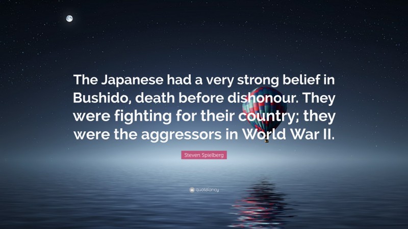 Steven Spielberg Quote: “The Japanese had a very strong belief in Bushido, death before dishonour. They were fighting for their country; they were the aggressors in World War II.”