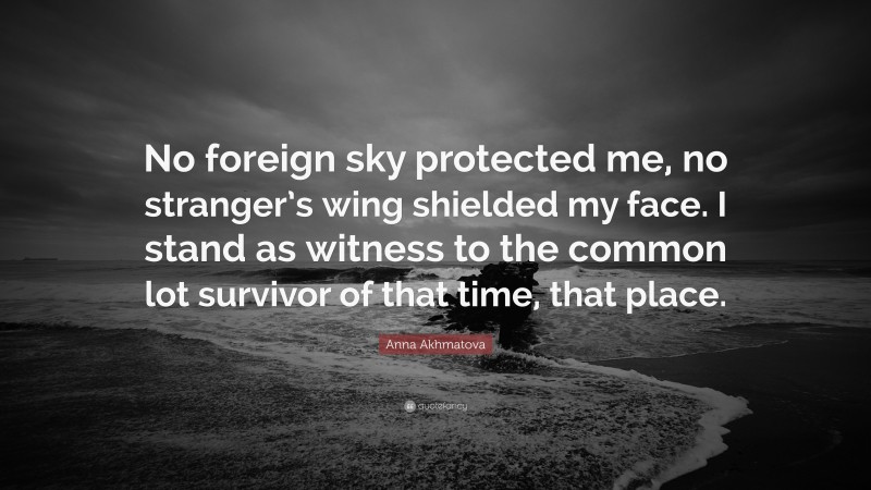 Anna Akhmatova Quote: “No foreign sky protected me, no stranger’s wing shielded my face. I stand as witness to the common lot survivor of that time, that place.”