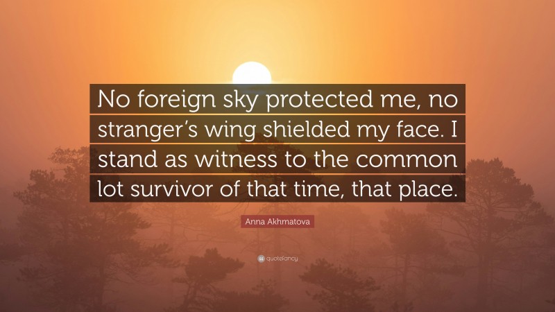 Anna Akhmatova Quote: “No foreign sky protected me, no stranger’s wing shielded my face. I stand as witness to the common lot survivor of that time, that place.”