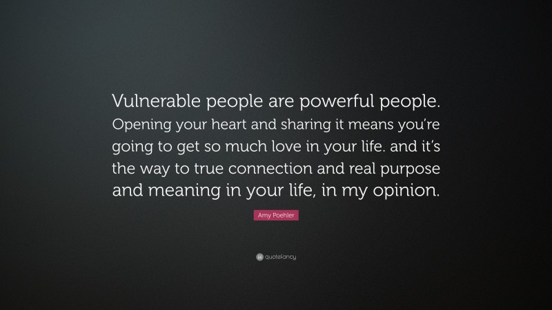 Amy Poehler Quote: “Vulnerable people are powerful people. Opening your heart and sharing it means you’re going to get so much love in your life. and it’s the way to true connection and real purpose and meaning in your life, in my opinion.”