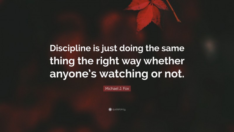 Michael J. Fox Quote: “Discipline is just doing the same thing the right way whether anyone’s watching or not.”