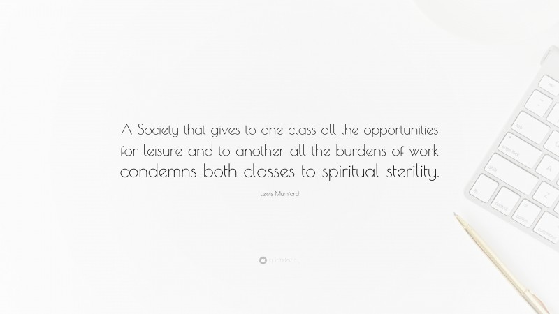 Lewis Mumford Quote: “A Society that gives to one class all the opportunities for leisure and to another all the burdens of work condemns both classes to spiritual sterility.”