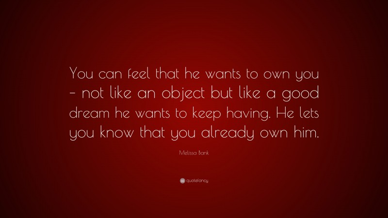 Melissa Bank Quote: “You can feel that he wants to own you – not like an object but like a good dream he wants to keep having. He lets you know that you already own him.”