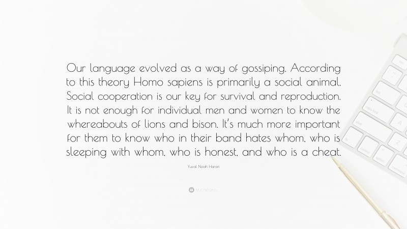 Yuval Noah Harari Quote: “Our language evolved as a way of gossiping. According to this theory Homo sapiens is primarily a social animal. Social cooperation is our key for survival and reproduction. It is not enough for individual men and women to know the whereabouts of lions and bison. It’s much more important for them to know who in their band hates whom, who is sleeping with whom, who is honest, and who is a cheat.”