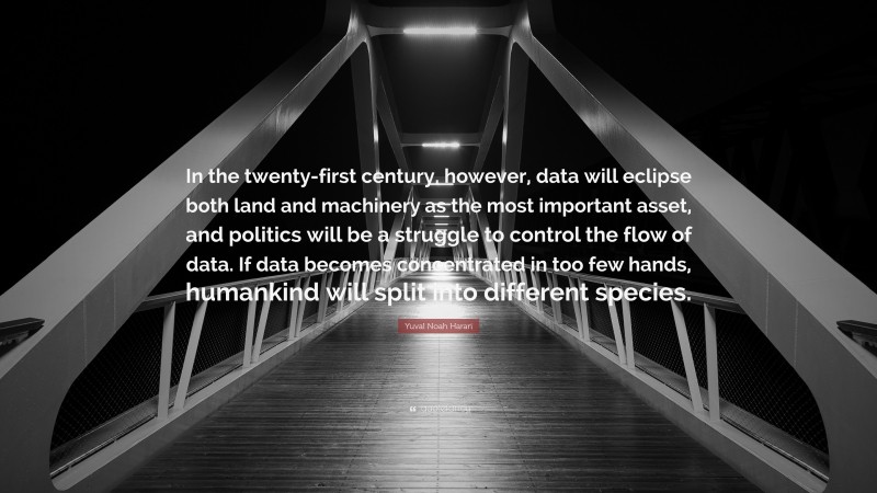 Yuval Noah Harari Quote: “In the twenty-first century, however, data will eclipse both land and machinery as the most important asset, and politics will be a struggle to control the flow of data. If data becomes concentrated in too few hands, humankind will split into different species.”