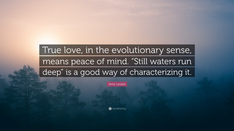 Amir Levine Quote: “True love, in the evolutionary sense, means peace of mind. “Still waters run deep” is a good way of characterizing it.”