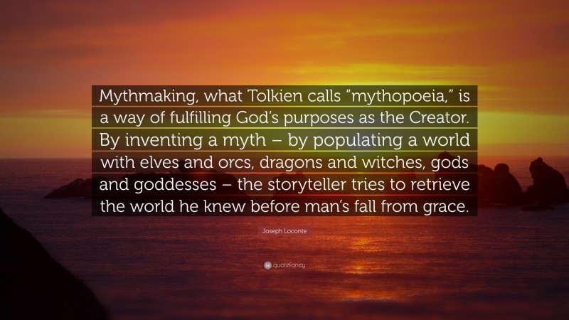 Joseph Loconte Quote: “Mythmaking, what Tolkien calls “mythopoeia,” is a way of fulfilling God’s purposes as the Creator. By inventing a myth – by populating a world with elves and orcs, dragons and witches, gods and goddesses – the storyteller tries to retrieve the world he knew before man’s fall from grace.”