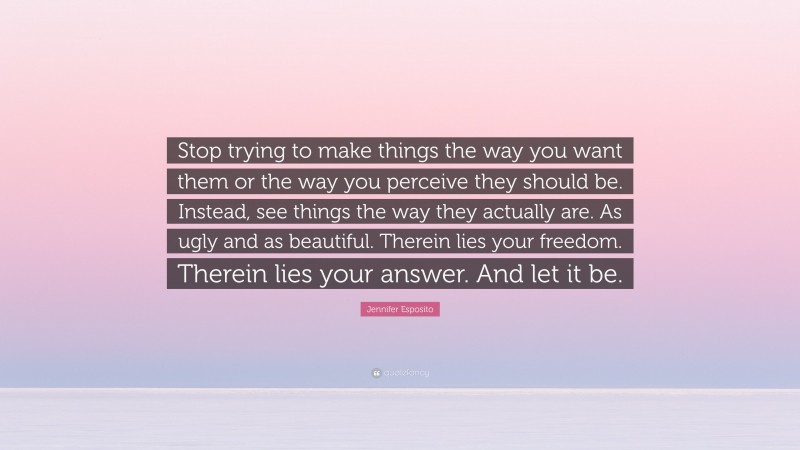 Jennifer Esposito Quote: “Stop trying to make things the way you want them or the way you perceive they should be. Instead, see things the way they actually are. As ugly and as beautiful. Therein lies your freedom. Therein lies your answer. And let it be.”