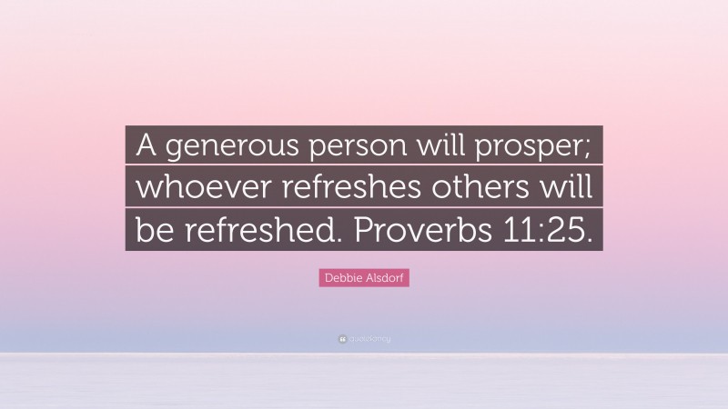 Debbie Alsdorf Quote: “A generous person will prosper; whoever refreshes others will be refreshed. Proverbs 11:25.”