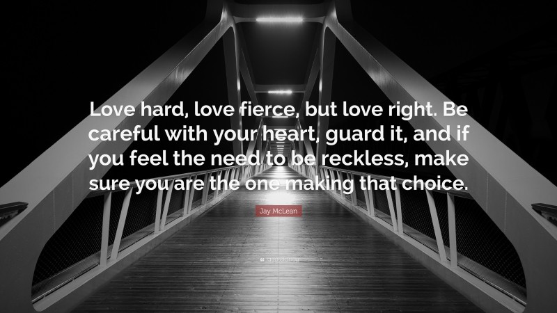 Jay McLean Quote: “Love hard, love fierce, but love right. Be careful with your heart, guard it, and if you feel the need to be reckless, make sure you are the one making that choice.”