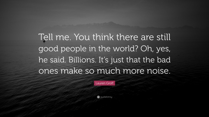 Lauren Groff Quote: “Tell me. You think there are still good people in the world? Oh, yes, he said. Billions. It’s just that the bad ones make so much more noise.”