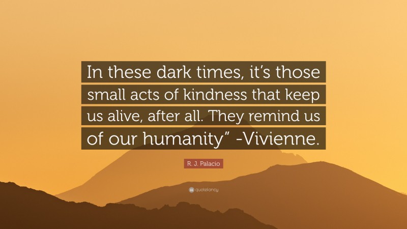 R. J. Palacio Quote: “In these dark times, it’s those small acts of kindness that keep us alive, after all. They remind us of our humanity” -Vivienne.”