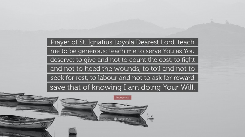 Anonymous Quote: “Prayer of St. Ignatius Loyola Dearest Lord, teach me to be generous; teach me to serve You as You deserve; to give and not to count the cost, to fight and not to heed the wounds, to toil and not to seek for rest, to labour and not to ask for reward save that of knowing I am doing Your Will.”