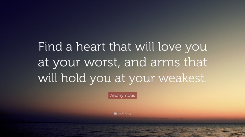 Anonymous Quote: “Find a heart that will love you at your worst, and arms that will hold you at your weakest.”