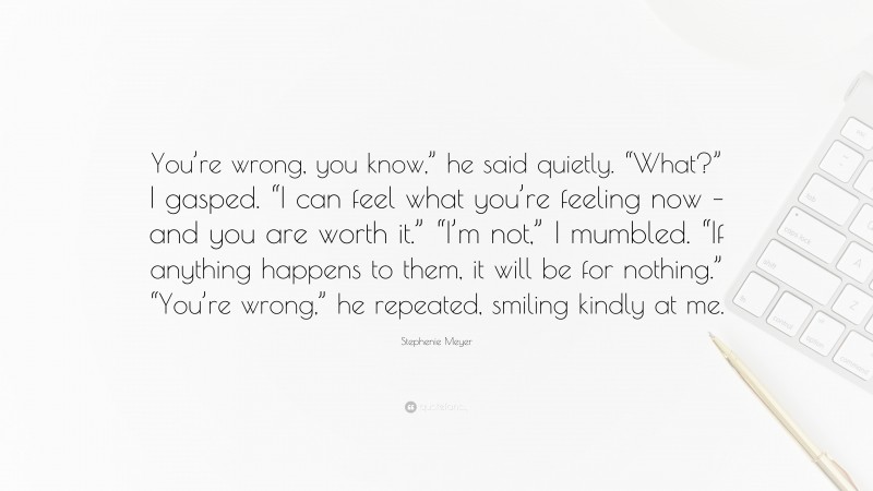 Stephenie Meyer Quote: “You’re wrong, you know,” he said quietly. “What?” I gasped. “I can feel what you’re feeling now – and you are worth it.” “I’m not,” I mumbled. “If anything happens to them, it will be for nothing.” “You’re wrong,” he repeated, smiling kindly at me.”