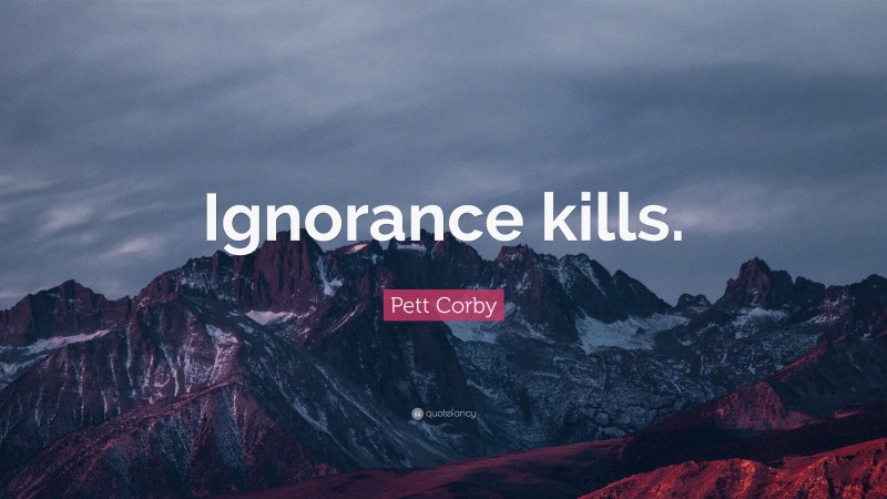 Pett Corby Quote: “Ignorance kills.”