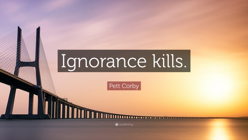 Pett Corby Quote: “Ignorance kills.”