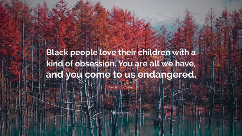 Ta-Nehisi Coates Quote: “Black people love their children with a kind of obsession. You are all we have, and you come to us endangered.”