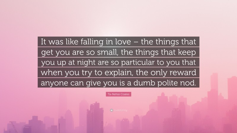 Ta-Nehisi Coates Quote: “It was like falling in love – the things that get you are so small, the things that keep you up at night are so particular to you that when you try to explain, the only reward anyone can give you is a dumb polite nod.”