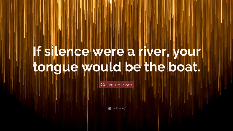 Colleen Hoover Quote: “If silence were a river, your tongue would be the boat.”