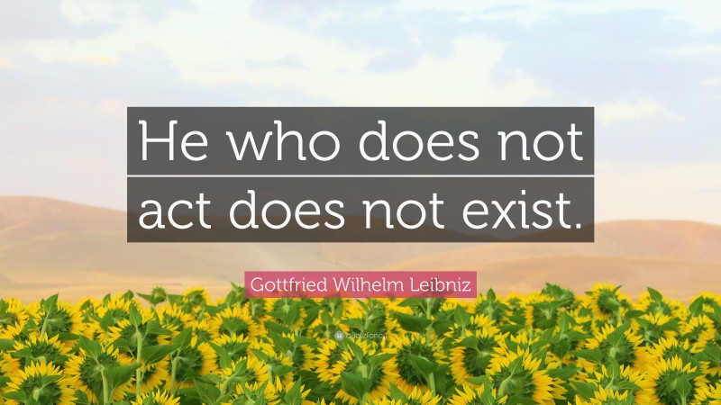 Gottfried Wilhelm Leibniz Quote: “He who does not act does not exist.”