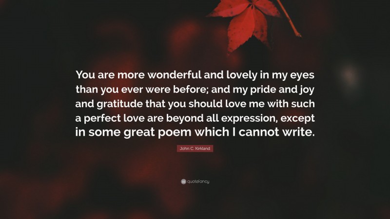 John C. Kirkland Quote: “You are more wonderful and lovely in my eyes than you ever were before; and my pride and joy and gratitude that you should love me with such a perfect love are beyond all expression, except in some great poem which I cannot write.”