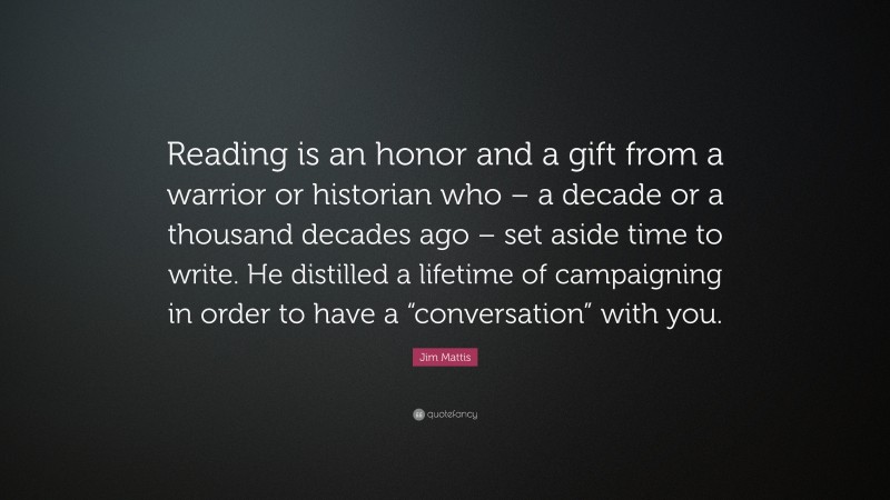 Jim Mattis Quote: “Reading is an honor and a gift from a warrior or historian who – a decade or a thousand decades ago – set aside time to write. He distilled a lifetime of campaigning in order to have a “conversation” with you.”