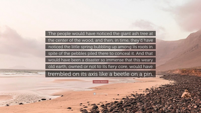 Natalie Babbitt Quote: “The people would have noticed the giant ash tree at the center of the wood, and then, in time, they’d have noticed the little spring bubbling up among its roots in spite of the pebbles piled there to conceal it. And that would have been a disaster so immense that this weary old earth, owned or not to its fiery core, would have trembled on its axis like a beetle on a pin.”