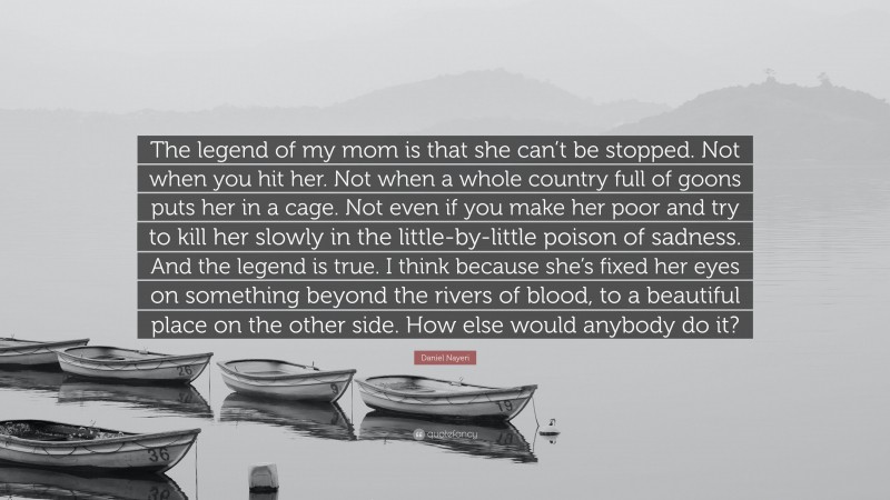 Daniel Nayeri Quote: “The legend of my mom is that she can’t be stopped. Not when you hit her. Not when a whole country full of goons puts her in a cage. Not even if you make her poor and try to kill her slowly in the little-by-little poison of sadness. And the legend is true. I think because she’s fixed her eyes on something beyond the rivers of blood, to a beautiful place on the other side. How else would anybody do it?”