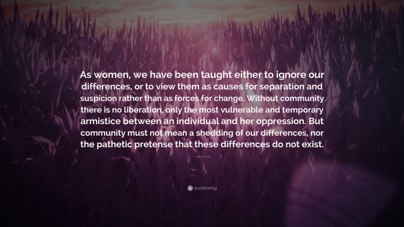 Audre Lorde Quote: “As women, we have been taught either to ignore our differences, or to view them as causes for separation and suspicion rather than as forces for change. Without community there is no liberation, only the most vulnerable and temporary armistice between an individual and her oppression. But community must not mean a shedding of our differences, nor the pathetic pretense that these differences do not exist.”