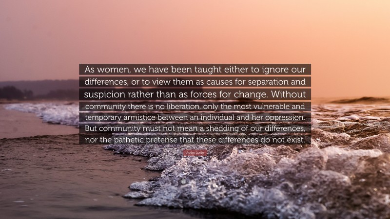 Audre Lorde Quote: “As women, we have been taught either to ignore our differences, or to view them as causes for separation and suspicion rather than as forces for change. Without community there is no liberation, only the most vulnerable and temporary armistice between an individual and her oppression. But community must not mean a shedding of our differences, nor the pathetic pretense that these differences do not exist.”