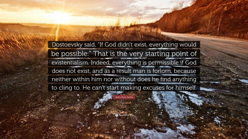Jean-Paul Sartre Quote: “Dostoevsky said, “If God didn’t exist, everything would be possible.” That is the very starting point of existentialism. Indeed, everything is permissible if God does not exist, and as a result man is forlorn, because neither within him nor without does he find anything to cling to. He can’t start making excuses for himself.”