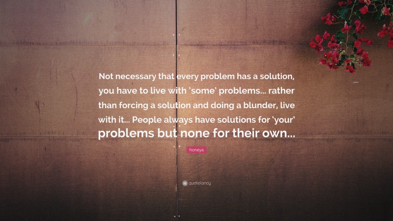 honeya Quote: “Not necessary that every problem has a solution, you have to live with ‘some’ problems... rather than forcing a solution and doing a blunder, live with it... People always have solutions for ‘your’ problems but none for their own...”