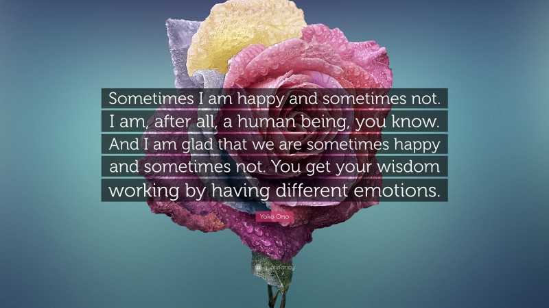 Yoko Ono Quote: “Sometimes I am happy and sometimes not. I am, after all, a human being, you know. And I am glad that we are sometimes happy and sometimes not. You get your wisdom working by having different emotions.”