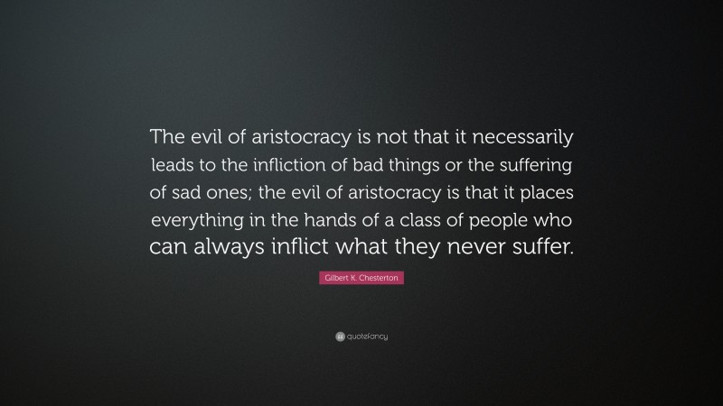 Gilbert K. Chesterton Quote: “The evil of aristocracy is not that it necessarily leads to the infliction of bad things or the suffering of sad ones; the evil of aristocracy is that it places everything in the hands of a class of people who can always inflict what they never suffer.”