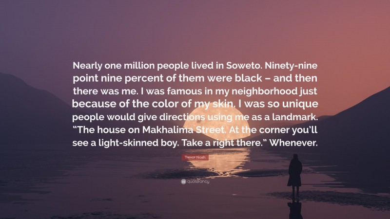 Trevor Noah Quote: “Nearly one million people lived in Soweto. Ninety-nine point nine percent of them were black – and then there was me. I was famous in my neighborhood just because of the color of my skin. I was so unique people would give directions using me as a landmark. “The house on Makhalima Street. At the corner you’ll see a light-skinned boy. Take a right there.” Whenever.”