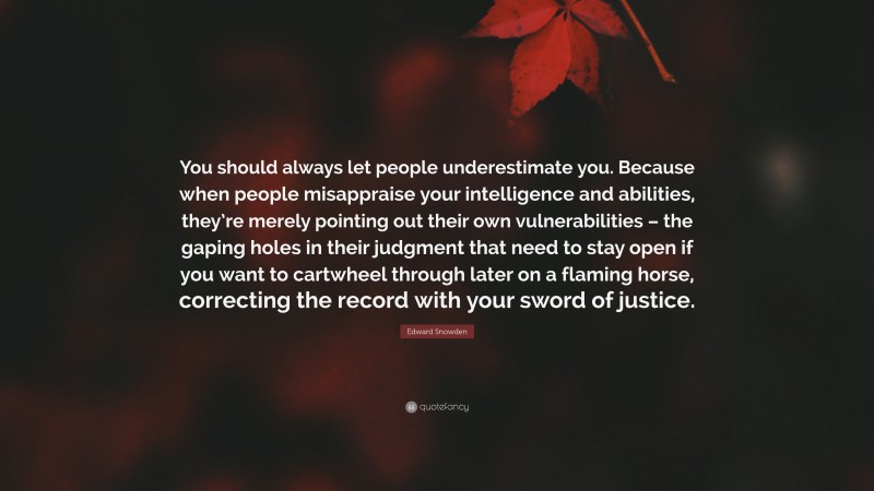 Edward Snowden Quote: “You should always let people underestimate you. Because when people misappraise your intelligence and abilities, they’re merely pointing out their own vulnerabilities – the gaping holes in their judgment that need to stay open if you want to cartwheel through later on a flaming horse, correcting the record with your sword of justice.”