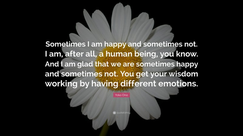 Yoko Ono Quote: “Sometimes I am happy and sometimes not. I am, after all, a human being, you know. And I am glad that we are sometimes happy and sometimes not. You get your wisdom working by having different emotions.”