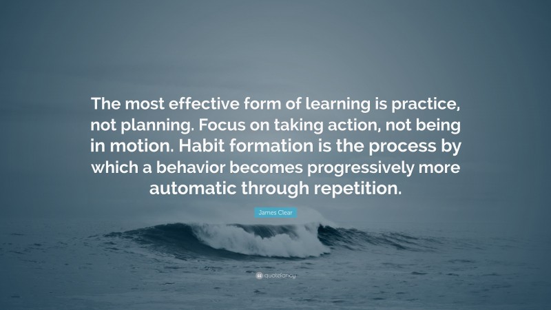 James Clear Quote: “The most effective form of learning is practice, not planning. Focus on taking action, not being in motion. Habit formation is the process by which a behavior becomes progressively more automatic through repetition.”