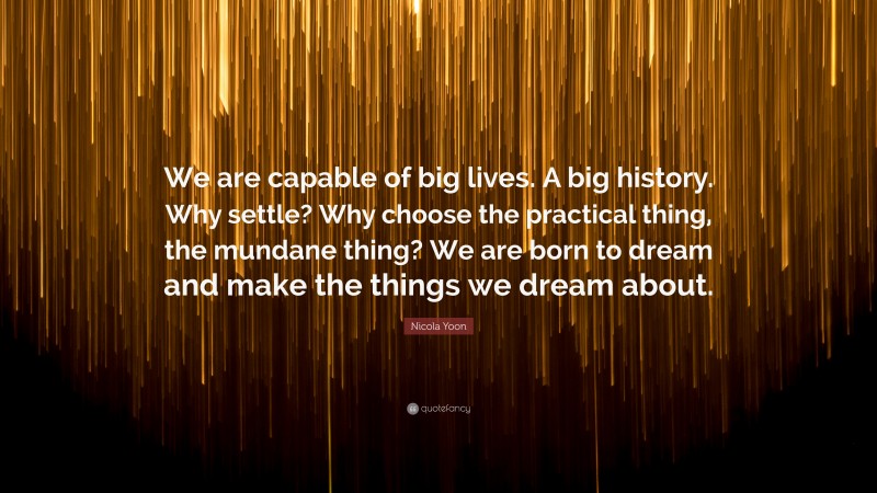 Nicola Yoon Quote: “We are capable of big lives. A big history. Why settle? Why choose the practical thing, the mundane thing? We are born to dream and make the things we dream about.”