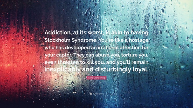 Anne Clendening Quote: “Addiction, at its worst, is akin to having Stockholm Syndrome. You’re like a hostage who has developed an irrational affection for your captor. They can abuse you, torture you, even threaten to kill you, and you’ll remain inexplicably and disturbingly loyal.”