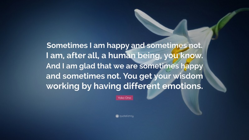 Yoko Ono Quote: “Sometimes I am happy and sometimes not. I am, after all, a human being, you know. And I am glad that we are sometimes happy and sometimes not. You get your wisdom working by having different emotions.”