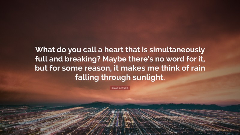 Blake Crouch Quote: “What do you call a heart that is simultaneously full and breaking? Maybe there’s no word for it, but for some reason, it makes me think of rain falling through sunlight.”