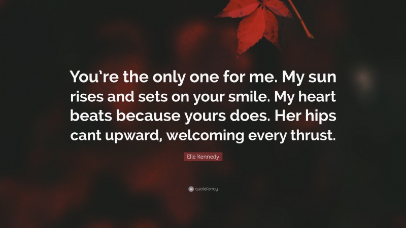 Elle Kennedy Quote: “You’re the only one for me. My sun rises and sets on your smile. My heart beats because yours does. Her hips cant upward, welcoming every thrust.”