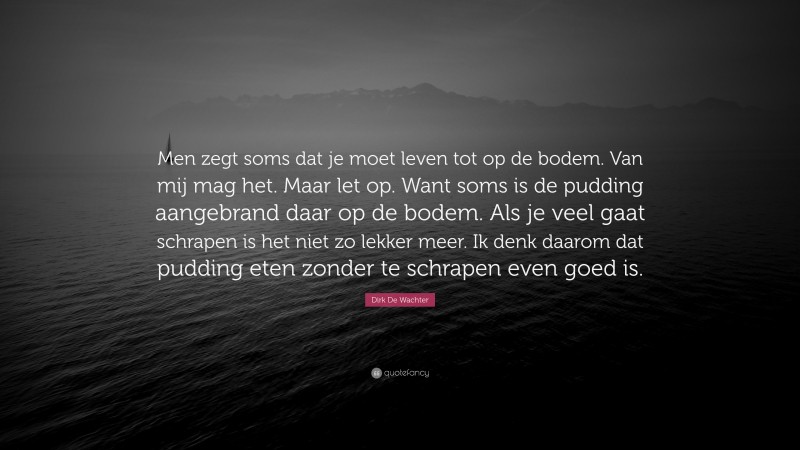 Dirk De Wachter Quote: “Men zegt soms dat je moet leven tot op de bodem. Van mij mag het. Maar let op. Want soms is de pudding aangebrand daar op de bodem. Als je veel gaat schrapen is het niet zo lekker meer. Ik denk daarom dat pudding eten zonder te schrapen even goed is.”